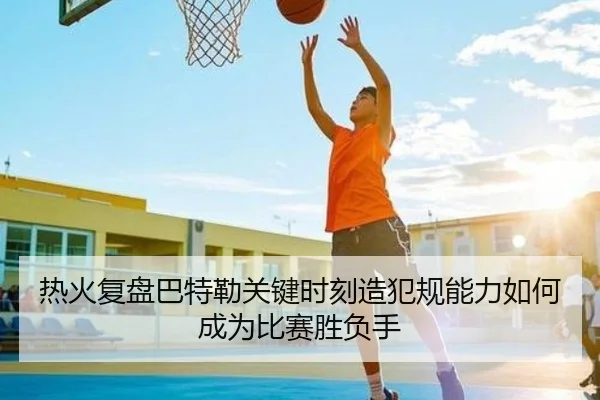 热火复盘巴特勒关键时刻造犯规能力如何成为比赛胜负手