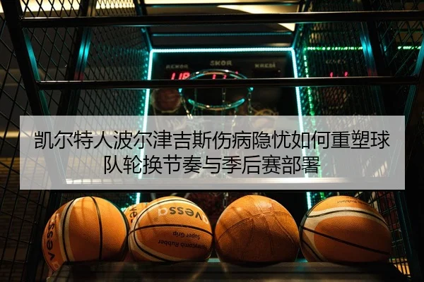 凯尔特人波尔津吉斯伤病隐忧如何重塑球队轮换节奏与季后赛部署