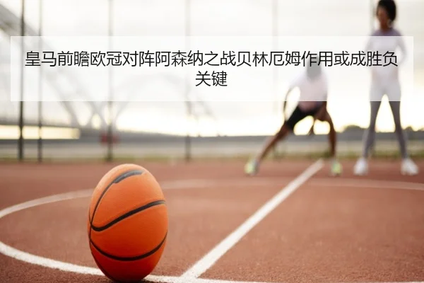 皇马前瞻欧冠对阵阿森纳之战贝林厄姆作用或成胜负关键