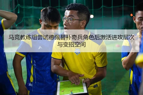 马竞教练组尝试德佩替补奇兵角色后激活进攻层次与变招空间