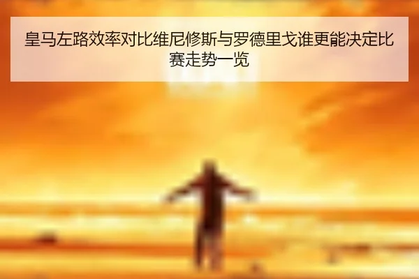 皇马左路效率对比维尼修斯与罗德里戈谁更能决定比赛走势一览