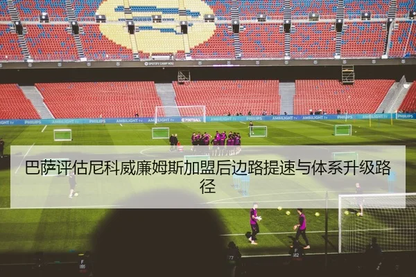 巴萨评估尼科威廉姆斯加盟后边路提速与体系升级路径